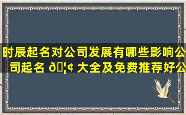 时辰起名对公司发展有哪些影响公司起名 🦢 大全及免费推荐好公司 🕷 名字